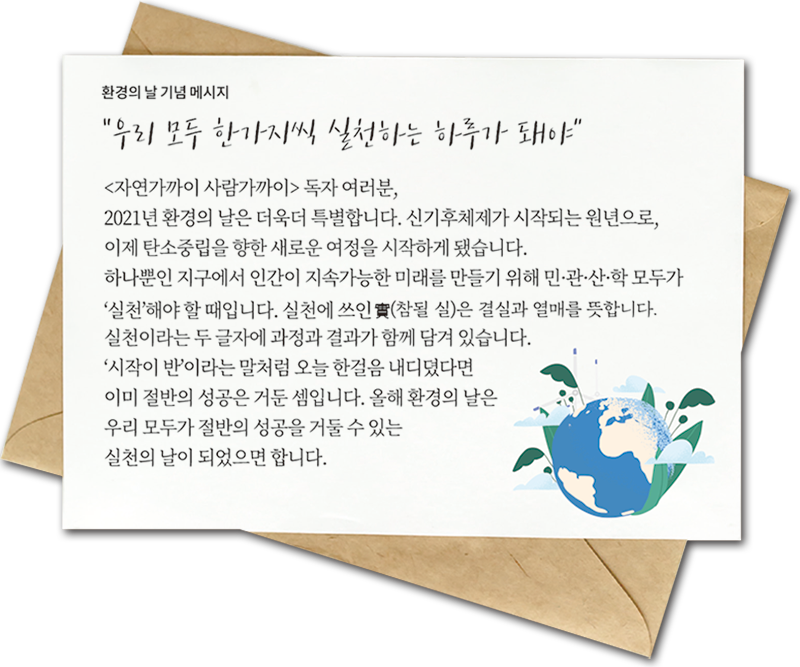 환경의 날 기념 메시지 “우리 모두 한가지씩 실천하는 하루가 돼야” <자연가까이 사람가까이> 독자 여러분, 2021년 환경의 날은 더욱더 특별합니다. 신기후체제가 시작되는 원년으로, 이제 탄소중립을 향한 새로운 여정을 시작하게 됐습니다. 하나뿐인 지구에서 인간이 지속가능한 미래를 만들기 위해 민·관·산·학 모두가 ‘실천’해야 할 때입니다. 실천에 쓰인 實(참될 실)은 결실과 열매를 뜻합니다. 실천이라는 두 글자에 과정과 결과가 함께 담겨 있습니다. ‘시작이 반’이라는 말처럼 오늘 한걸음 내디뎠다면 이미 절반의 성공은 거둔 셈입니다. 올해 환경의 날은 우리 모두가 절반의 성공을 거둘 수 있는 실천의 날이 되었으면 합니다.