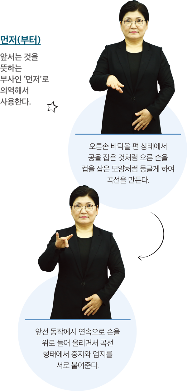 먼저(부터) 앞서는 것을 뜻하는 부사인 ‘먼저’로 의역해서 사용한다. 오른손 바닥을 편 상태에서 공을 잡은 것처럼 오른 손을 컵을 잡은 모양처럼 둥글게 하여 곡선을 만든다. 앞선 동작에서 연속으로 손을 위로 들어 올리면서 곡선 형태에서 중지와 엄지를 서로 붙여준다.